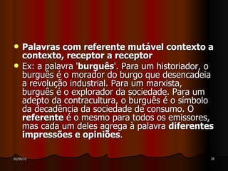 Palavras com referente mutável contexto a contexto, receptor a receptor Ex: a palavra ' burguês '. Para um historiador, o burguês é o morador do burgo que desencadeia a revolução industrial. Para um marxista, burguês é o explorador da sociedade. Para um adepto da contracultura, o burguês é o símbolo da decadência da sociedade de consumo. O  referente  é o mesmo para todos os emissores, mas cada um deles agrega à palavra  diferentes impressões e opiniões . 