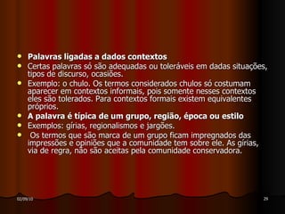 Palavras ligadas a dados contextos Certas palavras só são adequadas ou toleráveis em dadas situações, tipos de discurso, ocasiões.  Exemplo: o chulo. Os termos considerados chulos só costumam aparecer em contextos informais, pois somente nesses contextos eles são tolerados. Para contextos formais existem equivalentes próprios. A palavra é típica de um grupo, região, época ou estilo Exemplos: gírias, regionalismos e jargões. Os termos que são marca de um grupo ficam impregnados das impressões e opiniões que a comunidade tem sobre ele. As gírias, via de regra, não são aceitas pela comunidade conservadora. 