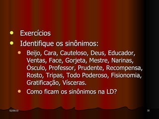 Exercícios Identifique os sinônimos: Beijo, Cara, Cauteloso, Deus, Educador, Ventas, Face, Gorjeta, Mestre, Narinas, Ósculo, Professor, Prudente, Recompensa, Rosto, Tripas, Todo Poderoso, Fisionomia, Gratificação, Vísceras. Como ficam os sinônimos na LD? 