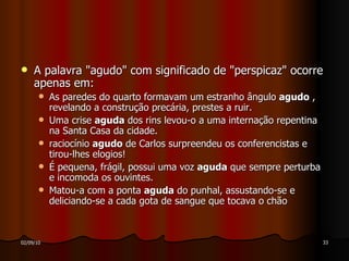 A palavra "agudo" com significado de "perspicaz" ocorre apenas em: As paredes do quarto formavam um estranho ângulo  agudo  , revelando a construção precária, prestes a ruir. Uma crise  aguda  dos rins levou-o a uma internação repentina na Santa Casa da cidade. raciocínio  agudo  de Carlos surpreendeu os conferencistas e tirou-lhes elogios! É pequena, frágil, possui uma voz  aguda  que sempre perturba e incomoda os ouvintes. Matou-a com a ponta  aguda  do punhal, assustando-se e deliciando-se a cada gota de sangue que tocava o chão  