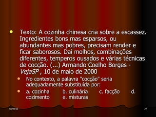 Texto: A cozinha chinesa cria sobre a escassez. Ingredientes bons mas esparsos, ou abundantes mas pobres, precisam render e ficar saborosos. Daí molhos, combinações diferentes, temperos ousados e várias técnicas de cocção. (...) Armando Coelho Borges ­  VejaSP  , 10 de maio de 2000 No contexto, a palavra "cocção" seria adequadamente substituída por: a. cozinha  b. culinária  c. facção  d. cozimento  e. misturas  