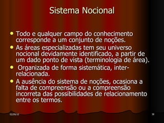 Sistema Nocional Todo e qualquer campo do conhecimento corresponde a um conjunto de noções. As áreas especializadas tem seu universo nocional devidamente identificado, a partir de um dado ponto de vista (terminologia de área). Organizada de forma sistemática, inter-relacionada. A ausência do sistema de noções, ocasiona a falta de compreensão ou a compreensão incorreta das possibilidades de relacionamento entre os termos.  