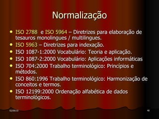 Normalização ISO 2788   e  ISO 5964  – Diretrizes para elaboração de tesauros monolingues / multilingues. ISO 5963  – Diretrizes para indexação.  ISO 1087-1:2000 Vocabulário: Teoria e aplicação. ISO 1087-2:2000 Vocabulário: Aplicações informáticas  ISO 704:2000 Trabalho terminológico: Princípios e métodos. ISO 860:1996 Trabalho terminológico: Harmonização de conceitos e termos. ISO 12199:2000 Ordenação alfabética de dados terminológicos. 