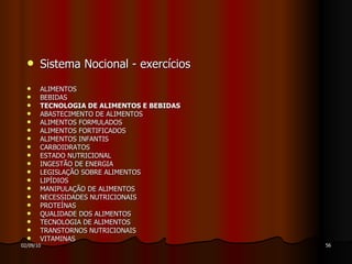 Sistema Nocional - exercícios ALIMENTOS  BEBIDAS  TECNOLOGIA DE ALIMENTOS E BEBIDAS ABASTECIMENTO DE ALIMENTOS ALIMENTOS FORMULADOS ALIMENTOS FORTIFICADOS  ALIMENTOS INFANTIS CARBOIDRATOS  ESTADO NUTRICIONAL INGESTÃO DE ENERGIA  LEGISLAÇÃO SOBRE ALIMENTOS  LIPÍDIOS  MANIPULAÇÃO DE ALIMENTOS NECESSIDADES NUTRICIONAIS  PROTEÍNAS  QUALIDADE DOS ALIMENTOS TECNOLOGIA DE ALIMENTOS TRANSTORNOS NUTRICIONAIS VITAMINAS  
