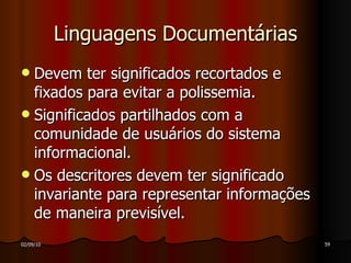 Linguagens Documentárias Devem ter significados recortados e fixados para evitar a polissemia. Significados partilhados com a comunidade de usuários do sistema informacional.  Os descritores devem ter significado invariante para representar informações de maneira previsível.  