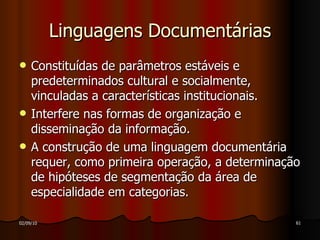 Linguagens Documentárias Constituídas de parâmetros estáveis e predeterminados cultural e socialmente, vinculadas a características institucionais. Interfere nas formas de organização e disseminação da informação. A construção de uma linguagem documentária requer, como primeira operação, a determinação de hipóteses de segmentação da área de especialidade em categorias. 
