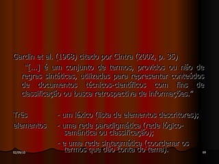 Gardin et al.  (1968) citado por Cintra (2002, p. 35) “ [...] é um conjunto de termos, providos ou não de regras sintáticas, utilizadas para representar conteúdos de documentos técnicos-científicos com fins de classificação ou busca retrospectiva de informações.” Três  - um léxico (lista de elementos descritores);  elementos - uma rede paradigmática (rede lógico-   semântica ou classificação); - e uma rede sintagmática (coordenar os   termos que dão conta do tema). 