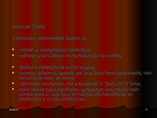 Lancaster (1993) A linguagem documentária destina-se: reduzir as ambigüidades semânticas; melhorar a consistência na representação da matéria; facilitar a realização de buscas amplas; controlar sinônimos, optando por uma única forma padronizada, com remissiva de todas as outras; diferenciar homógrafos. Por exemplo PERU  (país, PERU (ave); reunir termos cujos significados apresentam uma relação mais estreita entre si. Dois tipos de relações são identificadas as hierárquicas e as não-hierárquicas. 