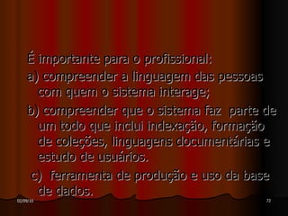 É importante para o profissional: a) compreender a linguagem das pessoas com quem o sistema interage; b) compreender que o sistema faz  parte de um todo que inclui indexação, formação de coleções, linguagens documentárias e estudo de usuários. c)  ferramenta de produção e uso da base de dados. 