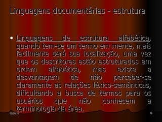 Linguagens documentárias - estrutura Linguagens de estrutura alfabética , quando tem-se um termo em mente, mais facilmente será sua localização, uma vez que os descritores estão estruturados em ordem alfabética, mas existe a desvantagem de não perceber-se claramente as relações léxico-semânticas, dificultando a busca de termos para os usuários que não conhecem a terminologia da área. 