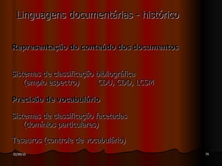 Linguagens documentárias - histórico Representação do conteúdo dos documentos Sistemas de classificação bibliográfica (amplo espectro)  CDU, CDD, LCSM Precisão de vocabulário Sistemas de classificação facetadas (domínios particulares) Tesauros (controle de vocabulário) 