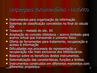 Linguagens documentárias - histórico Instrumentos para organização da informação Sistemas de classificação concebidos no final do século XIX Tesauros – metade do séc. XX Ampliação do conceito biblioteca – acervo limitado para acervo virtual que transcende o universo físico. Oferta de ferramentas para tratamento, recuperação e acesso à informação Dificuldades nos processos de representação e recuperação não mais exclusivos dos bibliotecários. Balanço sobre os benefícios destes instrumentos. Sistematização das características, funções e limites. Instrumentos construídos em diferentes momentos com diferentes propósitos. 