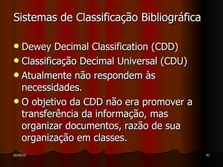 Sistemas de Classificação Bibliográfica Dewey Decimal Classification (CDD) Classificação Decimal Universal (CDU) Atualmente não respondem às necessidades. O objetivo da CDD não era promover a transferência da informação, mas organizar documentos, razão de sua organização em classes. 