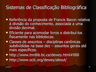 Sistemas de Classificação Bibliográfica Referência da proposta de Francis Bacon relativa à divisão do conhecimento, associada a uma divisão decimal. Eficiente para acomodar livros e distribuí-los fisicamente nas bibliotecas. Classes de assuntos – disciplinas canônicas subdivididas na base dez – assuntos gerais até mais específicos. http://www.tnrdlib.bc.ca/dewey.html#000 http://www.oclc.org/dewey/about/ 