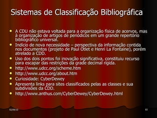 Sistemas de Classificação Bibliográfica A CDU não estava voltada para a organização física de acervos, mas à organização de artigos de periódicos em um grande repertório bibliográfico universal. Indício de nova necessidade – perspectiva da informação contida nos documentos (projeto de Paul Otlet e Henri La Fontaine), porém atrelado a CDD. Uso dos dois pontos foi inovação significativa, constituiu recurso para escapar das restrições da grade decimal rígida. http://www.udcc.org/scheme.htm http://www.udcc.org/about.htm Curiosidade: CyberDewey  Apresenta links para sites classificados pelas as classes e sua subdivisões da CDD. http://www.anthus.com/CyberDewey/CyberDewey.html  