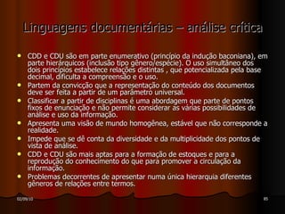 Linguagens documentárias – análise crítica CDD e CDU são em parte enumerativo (princípio da indução baconiana), em parte hierárquicos (inclusão tipo gênero/espécie). O uso simultâneo dos dois princípios estabelece relações distintas , que potencializada pela base decimal, dificulta a compreensão e o uso. Partem da convicção que a representação do conteúdo dos documentos deve ser feita a partir de um parâmetro universal. Classificar a partir de disciplinas é uma abordagem que parte de pontos fixos de enunciação e não permite considerar as várias possibilidades de análise e uso da informação. Apresenta uma visão de mundo homogênea, estável que não corresponde a realidade. Impede que se dê conta da diversidade e da multiplicidade dos pontos de vista de análise. CDD e CDU são mais aptas para a formação de estoques e para a reprodução do conhecimento do que para promover a circulação da informação. Problemas decorrentes de apresentar numa única hierarquia diferentes gêneros de relações entre termos. 