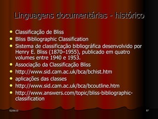 Linguagens documentárias - histórico Classificação de Bliss Bliss Bibliographic Classification Sistema de classificação bibliográfica desenvolvido por Henry E. Bliss (1870–1955), publicado em quatro volumes entre 1940 e 1953. Associação da Classificação Bliss http://www.sid.cam.ac.uk/bca/bchist.htm aplicações das classes http://www.sid.cam.ac.uk/bca/bcoutline.htm http://www.answers.com/topic/bliss-bibliographic-classification 