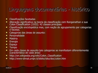 Linguagens documentárias - histórico Classificações facetadas Alteração significativa na teoria da classificação com Ranganathan e sua Colon Classification (1933). 42 classes principais Classificação enciclopédica mas, com noção de agrupamento por categorias e facetas. Categorias das áreas de assunto: Personalidade Matéria Energia Espaço Tempo Em cada classe de assunto tais categorias se manifestam diferentemente (característica de cada área) http://en.wikipedia.org/wiki/Colon_Classification http://www-dimat.unipv.it/biblio/isko/doc/colon.htm  