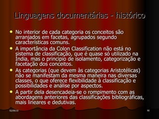 Linguagens documentárias - histórico No interior de cada categoria os conceitos são arranjados em facetas, agrupados segundo características comuns. A importância da Colon Classification não está no sistema de classificação, que é quase só utilizado na Índia, mas o principio de isolamento, categorização e facetação dos conceitos. As categorias (que devem às categorias Aristotélicas) não se manifestam da mesma maneira nas diversas classes, o que oferece flexibilidade à classificação e possibilidades e análise por aspectos. A partir dela desencadeia-se o rompimento com as abordagens anteriores das classificações bibliográficas, mais lineares e dedutivas. 