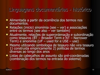 Linguagens documentárias - histórico Alimentada a partir da ocorrência dos termos nos documentos. Relações (início) sinonímia (see – ver) e associações entre os termos (see also – ver também) Atualmente, relações de superordenação e subordinação como tesauros (BT – Broader Term e NT – Narrower Term) e sinonímia (UF – used for e USE – use) Mesmo utilizando simbologia de tesauro não vira tesauro 1) construída empiricamente 2) políticas de termos diversas ao longo dos anos Listas de cabeçalhos de assunto são pré-coordenadas (combinação dos termos na entrada do sistema)  