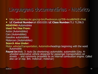 Linguagens documentárias - histórico http://authorities.loc.gov/cgi-bin/Pwebrecon .cgi?DB=local&PAGE= First LC Control Number: sh 85010201  LC Class Number: TL1 TL296.5 HEADING: Automobiles Used  For/ See   From : Autos (Automobiles) Cars (Automobiles) Gasoline automobiles Motorcars (Automobiles) Search   Also   Under : Motor  vehicles Transportation ,  Automotive headings beginning with the word Automobile Found In: Web. 3: Auto (by shortening) automobile; automobile (Usu. 4-wheeled automotive vehicle designed for passenger transportation on streets ... and commonly propelled by an internal combustion engine.  Called also car or esp. Brit. motorcar; motorcar) 