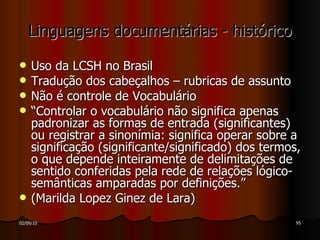 Linguagens documentárias - histórico Uso da LCSH no Brasil Tradução dos cabeçalhos – rubricas de assunto Não é controle de Vocabulário “ Controlar o vocabulário não significa apenas padronizar as formas de entrada (significantes) ou registrar a sinonímia: significa operar sobre a significação (significante/significado) dos termos, o que depende inteiramente de delimitações de sentido conferidas pela rede de relações lógico-semânticas amparadas por definições.” (Marilda Lopez Ginez de Lara) 