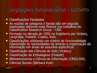 Linguagens documentárias - histórico Classificações Facetadas As noções de categoria e faceta são em seguida exploradas deforma mais flexível nos trabalhos do Classification Research Group – CRG Formado na década de 1950 na Inglaterra por Vickery, Langridge, Foskett, Coates, Kyle. Classificações utilizando um critério de funcionalidade relacionado às necessidades de arranjo e organização da informação em áreas de assuntos específicos Classificação das Ciências do Solo (Vickery) Classificação de Embalagens (Foskett) Biblioteconomia e Ciência da Informação (CRG/LISA) Ciências Sociais (Bárbara Kyle) 