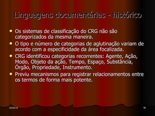 Linguagens documentárias - histórico Os sistemas de classificação do CRG não são categorizados da mesma maneira. O tipo e número de categorias de aglutinação variam de acordo com a especificidade da área focalizada. CRG identificou categorias recorrentes: Agente, Ação, Modo, Objeto da ação, Tempo, Espaço, Substância, Órgão, Propriedade, Instrumento. Previu mecanismos para registrar relacionamentos entre os termos de forma mais potente. 