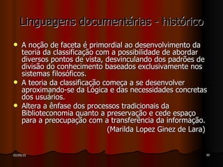Linguagens documentárias - histórico A noção de faceta é primordial ao desenvolvimento da teoria da classificação com a possibilidade de abordar diversos pontos de vista, desvinculando dos padrões de divisão do conhecimento baseados exclusivamente nos sistemas filosóficos. A teoria da classificação começa a se desenvolver aproximando-se da Lógica e das necessidades concretas dos usuários. Altera a ênfase dos processos tradicionais da Biblioteconomia quanto a preservação e cede espaço para a preocupação com a transferência da informação. (Marilda Lopez Ginez de Lara) 