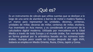 ¿Qué es?
Es un instrumento de cálculo que utiliza cuentas que se deslizan a lo
largo de una serie de alambres o barras de metal o madera fijadas a
un marco para representar las unidades, decenas, centenas,
unidades de millar, decenas de millar, centenas de millar, etcétera.
Fue inventado en Asia menor, y es considerado el precursor de la
calculadora digital moderna. Utilizado por mercaderes en la Edad
Media a través de toda Europa y el mundo árabe, fue reemplazado
en forma gradual por la aritmética basada en los números indo-
árabes. Aunque poco usado en Europa después del siglo XVIII,
todavía se emplea en Medio Oriente, Rusia, China, Japón y Corea.
 