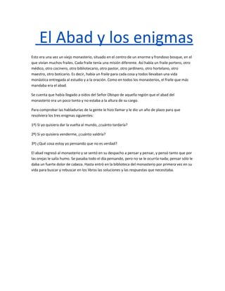 El Abad y los enigmas
Esto era una vez un viejo monasterio, situado en el centro de un enorme y frondoso bosque, en el
que vivían muchos frailes. Cada fraile tenía una misión diferente. Así había un fraile portero, otro
médico, otro cocinero, otro bibliotecario, otro pastor, otro jardinero, otro hortelano, otro
maestro, otro boticario. Es decir, había un fraile para cada cosa y todos llevaban una vida
monástica entregada al estudio y a la oración. Como en todos los monasterios, el fraile que más
mandaba era el abad.

Se cuenta que había llegado a oídos del Señor Obispo de aquella región que el abad del
monasterio era un poco tonto y no estaba a la altura de su cargo.

Para comprobar las habladurías de la gente le hizo llamar y le dio un año de plazo para que
resolviera los tres enigmas siguientes:

1º) Si yo quisiera dar la vuelta al mundo, ¿cuánto tardaría?

2º) Si yo quisiera venderme, ¿cuánto valdría?

3º) ¿Qué cosa estoy yo pensando que no es verdad?

El abad regresó al monasterio y se sentó en su despacho a pensar y pensar, y pensó tanto que por
las orejas le salía humo. Se pasaba todo el día pensando, pero no se le ocurría nada; pensar sólo le
daba un fuerte dolor de cabeza. Hasta entró en la biblioteca del monasterio por primera vez en su
vida para buscar y rebuscar en los libros las soluciones y las respuestas que necesitaba.
 