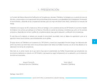 4
GUÍA DE APOYO PARA LA ELABORACIÓN DEL ANÁLISIS FUNCIONAL
1. PRESENTACIÓN
La Comisión del Sistema Nacional de Certificación de Competencias Laborales, ChileValora, ha trabajado por un período de cerca de
dos años, comprometida con el mejoramiento de la productividad de las empresas y la empleabilidad de los trabajadores, fomentando
el reconocimiento y desarrollo de las competencias laborales para una mejor articulación entre oferta y demanda en el mercado del
trabajo.
ChileValora con el apoyo de OIT, a través de su oficina en Santiago y con la asistencia técnica de OIT/Cinterfor, ha asumido el desafío
de fortalecer a los actores que participan en el Sistema. Entre ellos se cuentan las empresas consultoras que, junto con los sectores
productivos, desarrollan las normas o perfiles de competencia laboral, base para la evaluación y certificación de competencias.
En esta línea se ha realizado un esfuerzo por recopilar el conocimiento acumulado, tanto en talleres de capacitación como en la
aplicación misma de las acciones, para el levantamiento de los perfiles.
El equipo técnico de ChileValora con la asistencia de OIT/Cinterfor, a través de su especialista Fernando Vargas, han elaborado este
primer documento que sistematiza varios de los principios básicos del método de Análisis Funcional, uno de los más utilizados en la
elaboración de normas de competencia.
Este texto es un primer insumo de lo que será la Guía para el Levantamiento de Perfiles Ocupacionales que actualmente nos
encontramos diseñando en conjunto con OIT/Cinterfor y que esperamos seguir enriqueciendo con su aplicación y con la interacción
de todos los involucrados.
Santiago, marzo 2012
Ximena Concha B.
Secretaria Ejecutiva ChileValora.
Victor Ulloa Z.
Presidente ChileValora.
 