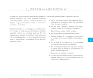 6
GUÍA DE APOYO PARA LA ELABORACIÓN DEL ANÁLISIS FUNCIONAL
Es una técnica que se utiliza para identificar las competencias
laborales inherentes a una función productiva. Tal función
puede estar definida a nivel de un sector ocupacional, una
empresa, un grupo de empresas o todo un sector de la
producción o los servicios.
El análisis funcional no es, en modo alguno, un método exacto.
Es un enfoque de trabajo para acercarse a las competencias
requeridas mediante una estrategia deductiva. Se inicia
estableciendo el propósito principal de la función productiva
o de servicios bajo análisis y se pregunta sucesivamente qué
funciones hay que llevar a cabo para permitir que la función
precedente se logre.
En resumen, podemos decir que el Análisis Funcional:
•	 Es un instrumento utilizado para garantizar que los
estándares de competencia estén bien elaborados,
sean claros y comparables.
•	 Es una forma coherente y sistemática de llegar a
describir un perfil ocupacional por competencias.
•	 Es un enfoque, no es un método científico.
•	 Es un instrumento de cuestionamiento y análisis.
•	 Requiere habilidad de los participantes para entender
el concepto de la competencia. Es un proceso paso a
paso.
•	 No se trata de una formula por lo cual requiere
comprensión de su enfoque metodológico.
•	 No suministra automáticamente respuestas correctas
y precisas, pero da información útil para evaluar cual
sería la respuesta adecuada.
•	 Busca lograr un resultado consistente.
•	 Suvalorcomoherramientapartedesurepresentatividad.
Es ideal realizarlo con un grupo de trabajadores que
conozcan la función analizada.
2. ¿QUÉ ES EL ANÁLISIS FUNCIONAL?
 