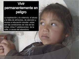 La explotación y la violencia, el abuso
y la falta de alimentos, de atención y
acceso a educación escolar: estas
son las condiciones de vida de las
niñas, niños Y adolescentes de la
calle, a causa del abandono.
 