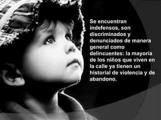 Se encuentran
indefensos, son
discriminados y
denunciados de manera
general como
delincuentes: la mayoría
de los niños que viven en
la calle ya tienen un
historial de violencia y de
abandono.
 