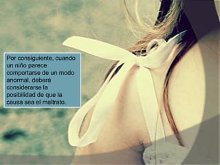 Por consiguiente, cuando
un niño parece
comportarse de un modo
anormal, deberá
considerarse la
posibilidad de que la
causa sea el maltrato.
 