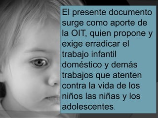 El presente documento
surge como aporte de
la OIT, quien propone y
exige erradicar el
trabajo infantil
doméstico y demás
trabajos que atenten
contra la vida de los
niños las niñas y los
adolescentes.
 