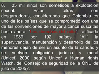 8. 35 mil niños son sometidos a explotación
sexual. Estas cifras son
desgarradoras, considerando que Colombia es
uno de los países que se comprometió con una
de las convenciones de mayor alcance suscritas
hasta ahora: “Los derechos del niño”, ratificada
en 1989 por 192 países. “Allí la
supervivencia, manutención y desarrollo de los
menores dejan de ser un asunto de la caridad y
se vuelven obligación jurídica y moral
(Unicef, 2000, según Unicef y Human rights
Watch, del Consejo de seguridad de la ONU de
julio de 2005)”.
 