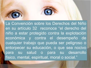 La Convención sobre los Derechos del Niño
en su artículo 32 reconoce “el derecho del
niño a estar protegido contra la explotación
económica y contra el desempeño de
cualquier trabajo que pueda ser peligroso o
entorpecer su educación, o que sea nocivo
para su salud o para su desarrollo
físico, mental, espiritual, moral o social.”
 