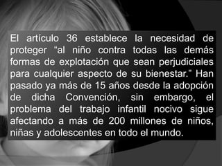 El artículo 36 establece la necesidad de
proteger “al niño contra todas las demás
formas de explotación que sean perjudiciales
para cualquier aspecto de su bienestar.” Han
pasado ya más de 15 años desde la adopción
de dicha Convención, sin embargo, el
problema del trabajo infantil nocivo sigue
afectando a más de 200 millones de niños,
niñas y adolescentes en todo el mundo.
 