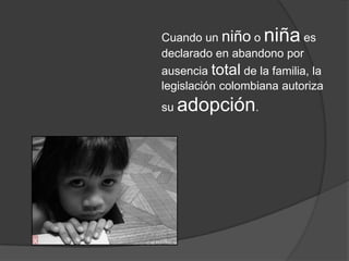 Cuando un niño o niña es
declarado en abandono por
ausencia total de la familia, la
legislación colombiana autoriza
su adopción.
 