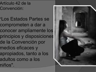 Artículo 42 de la
Convención:
“Los Estados Partes se
comprometen a dar a
conocer ampliamente los
principios y disposiciones
de la Convención por
medios eficaces y
apropiados, tanto a los
adultos como a los
niños".
 