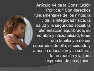 Artículo 44 de la Constitución
Política: " Son derechos
fundamentales de los niños: la
vida, la integridad física, la
salud y la seguridad social, la
alimentación equilibrada, su
nombre y nacionalidad, tener
una familia y a no ser
separados de ella, el cuidado y
amor, la educación y la cultura,
la recreación y la libre
expresión de su opinión.
 