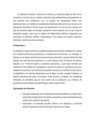 El abandono escolar, muchos de nosotros ya sabemos algo de este tema,
viviendo en el día a día en nuestra institución esta problemática principalmente en
los primeros dos semestres, que es cuando los estudiantes tienen que
acostumbrarse a un sistema de enseñanza totalmente diferente al que tenían en la
educación secundaria. Pocas veces nos adentramos a lo que son las causas, por
qué los jóvenes dejan la escuela, existiendo varios factores por lo que surge la
deserción escolar, para esto se deben de implementar distintos programas que
promueve el gobierno federal, involucrando a los padres de familia, alumnos,
docentes y directivos de la institución.
Problemática
Es sabido que algunos de los principales factores que provocan el abandono escolar
son la falta de recursos económicos y el fracaso de los alumnos, sin embargo, el
fracaso no se sabe cuál es la causa que provoca este factor, porque detrás de este
fracaso hay otro tipo de situaciones y no solo influye el que al alumno le guste el
estudio o no. Tenemos dudas y queremos resolverlas, y que mejor manera que
realizando este trabajo de investigación, queremos saber los cambios por los que
pasamos los jóvenes, los factores que pueden provocar en nosotros los jóvenes la
inestabilidad o el rechazo llevándonos así a dejar de lado nuestros estudios, el
estado emocional del joven, la relación entre alumno y profesor, los problemas
familiares, el ambiente que se vive dentro de la institución, los métodos de
enseñanza, los problemas de aprendizaje, entre muchos otros.
Estrategias De Solución
 Coordinar esfuerzos con los diferentes sectores públicos y privados para
desarrollar programación de becas económicas y becas alimenticias por
medio de la cafetería del plantel.
 Desarrollar un ambiente escolar positivo con directores y personal
efectivo capaces de brindar atención a jóvenes en riesgo.
 