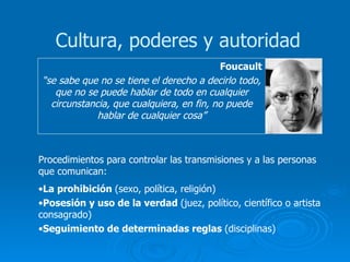Foucault “ se sabe que no se tiene el derecho a decirlo todo, que no se puede hablar de todo en cualquier circunstancia, que cualquiera, en fin, no puede hablar de cualquier cosa” Cultura, poderes y autoridad Procedimientos para controlar las transmisiones y a las personas que comunican: La prohibición  (sexo, política, religión) Posesión y uso de la verdad  (juez, político, científico o artista consagrado) Seguimiento de determinadas reglas  (disciplinas) 