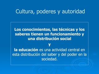 Los conocimientos, las técnicas y los saberes tienen un funcionamiento y una distribución social y la educación  es una actividad central en esta distribución del saber y del poder en la sociedad. Cultura, poderes y autoridad 