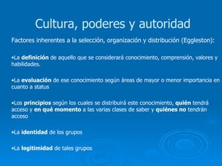 Factores inherentes a la selección, organización y distribución (Eggleston): La  definición  de aquello que se considerará conocimiento, comprensión, valores y habilidades. La  evaluación  de ese conocimiento según áreas de mayor o menor importancia en cuanto a status Los  principios  según los cuales se distribuirá este conocimiento,  quién  tendrá acceso y  en qué momento  a las varias clases de saber y  quiénes no  tendrán acceso La  identidad  de los grupos La  legitimidad  de tales grupos Cultura, poderes y autoridad 