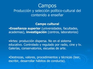 Campo cultural Enseñanza superior  (universidades, facultades, academias),  investigación  (centros, laboratorios) Artes: producción dispersa. No en el sistema educativo. Controlado y regulado por radio, cine y tv. Galerías, conservatorios, escuelas de arte. Destrezas, valores, procedimientos y técnicas (leer, escribir, desarrollar hábitos de conducta). Campos Producción y selección político-cultural del contenido a enseñar 