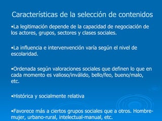 La legitimación depende de la capacidad de negociación de los actores, grupos, sectores y clases sociales. La influencia e intervenvención varía según el nivel de escolaridad. Ordenada según valoraciones sociales que definen lo que en cada momento es valioso/inválido, bello/feo, bueno/malo, etc. Histórica y socialmente relativa Favorece más a ciertos grupos sociales que a otros. Hombre-mujer, urbano-rural, intelectual-manual, etc. Características de la selección de contenidos 
