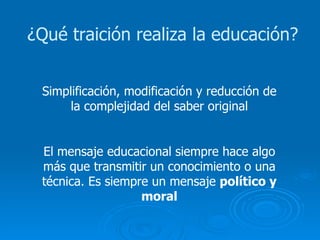 ¿Qué traición realiza la educación? Simplificación, modificación y reducción de la complejidad del saber original El mensaje educacional siempre hace algo más que transmitir un conocimiento o una técnica. Es siempre un mensaje  político y moral 